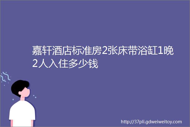 嘉轩酒店标准房2张床带浴缸1晚2人入住多少钱